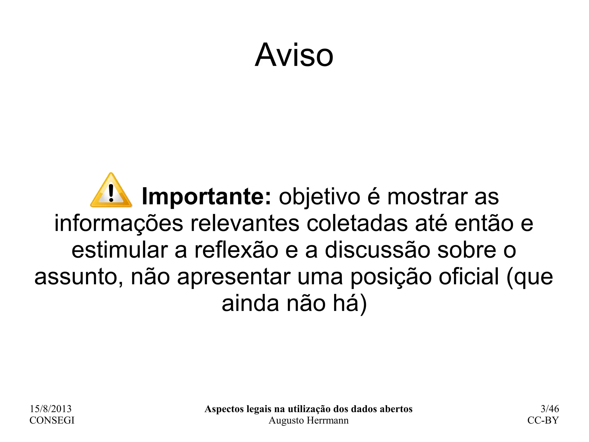 15/8/2013
CONSEGI
Aspectos legais na utilização dos dados abertos
Augusto Herrmann
3/46
CC-BY
Importante: objetivo é mostrar as
informações relevantes coletadas até então e
estimular a reflexão e a discussão sobre o
assunto, não apresentar uma posição oficial (que
ainda não há)
Aviso
 