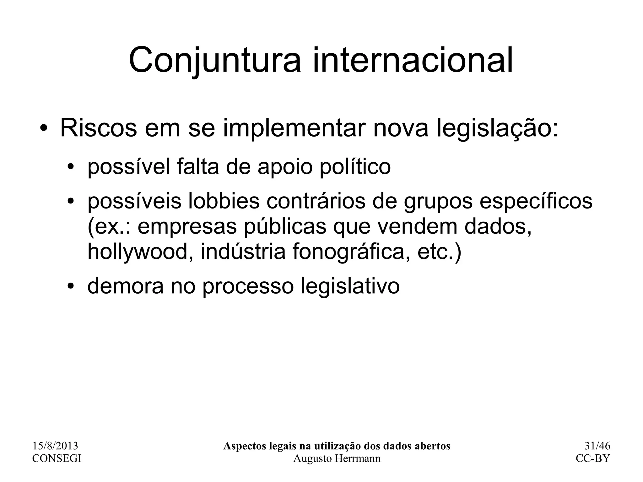 15/8/2013
CONSEGI
Aspectos legais na utilização dos dados abertos
Augusto Herrmann
31/46
CC-BY
Conjuntura internacional
● Riscos em se implementar nova legislação:
● possível falta de apoio político
● possíveis lobbies contrários de grupos específicos
(ex.: empresas públicas que vendem dados,
hollywood, indústria fonográfica, etc.)
● demora no processo legislativo
 