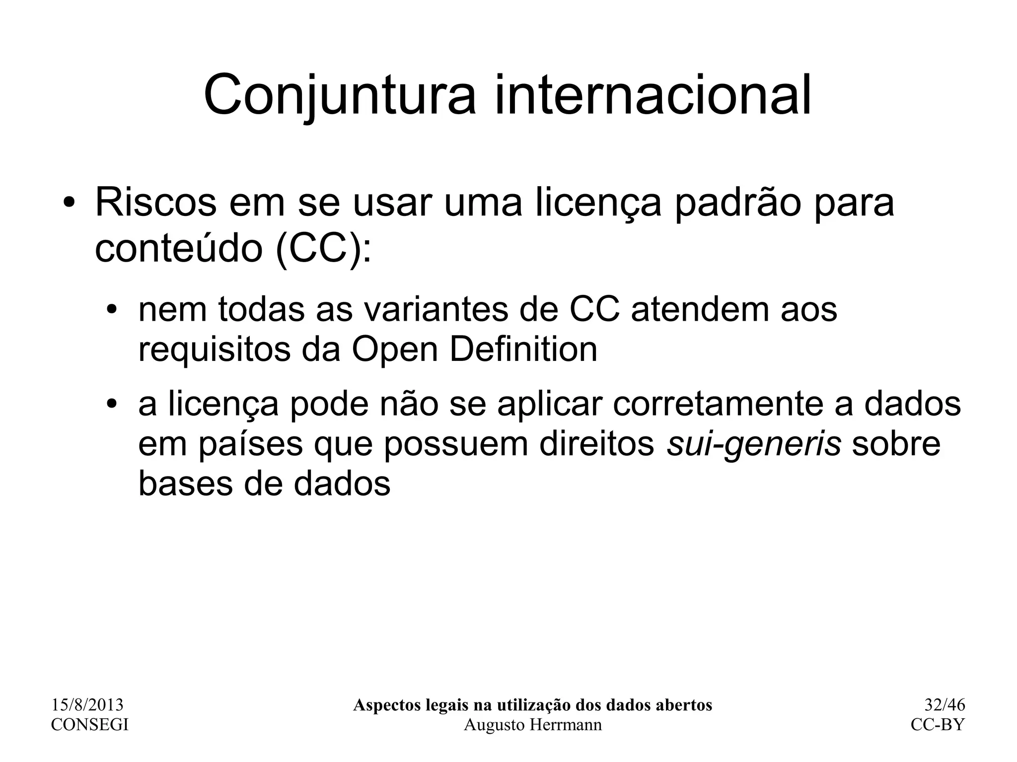 15/8/2013
CONSEGI
Aspectos legais na utilização dos dados abertos
Augusto Herrmann
32/46
CC-BY
Conjuntura internacional
● Riscos em se usar uma licença padrão para
conteúdo (CC):
● nem todas as variantes de CC atendem aos
requisitos da Open Definition
● a licença pode não se aplicar corretamente a dados
em países que possuem direitos sui-generis sobre
bases de dados
 