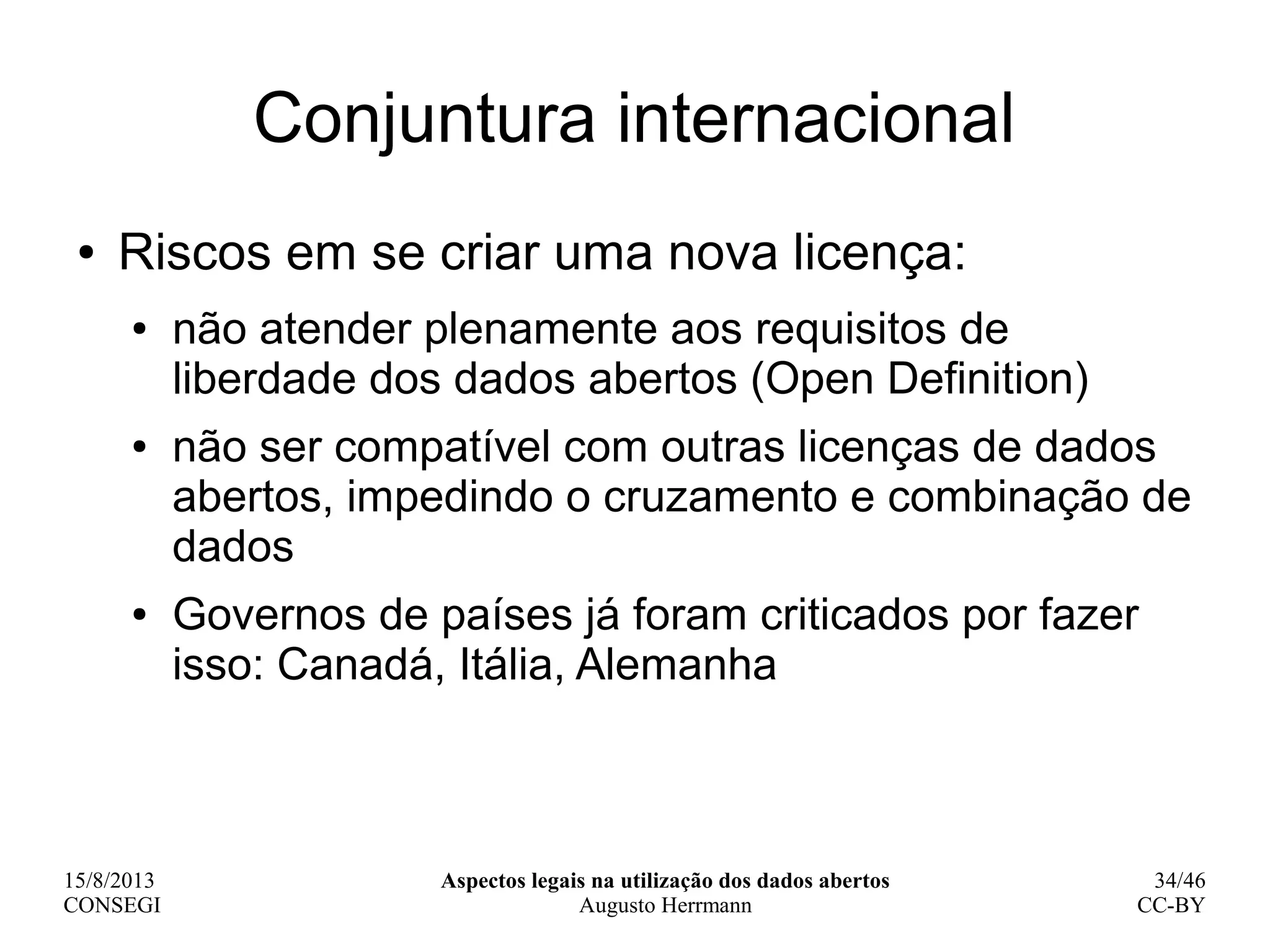 15/8/2013
CONSEGI
Aspectos legais na utilização dos dados abertos
Augusto Herrmann
34/46
CC-BY
Conjuntura internacional
● Riscos em se criar uma nova licença:
● não atender plenamente aos requisitos de
liberdade dos dados abertos (Open Definition)
● não ser compatível com outras licenças de dados
abertos, impedindo o cruzamento e combinação de
dados
● Governos de países já foram criticados por fazer
isso: Canadá, Itália, Alemanha
 