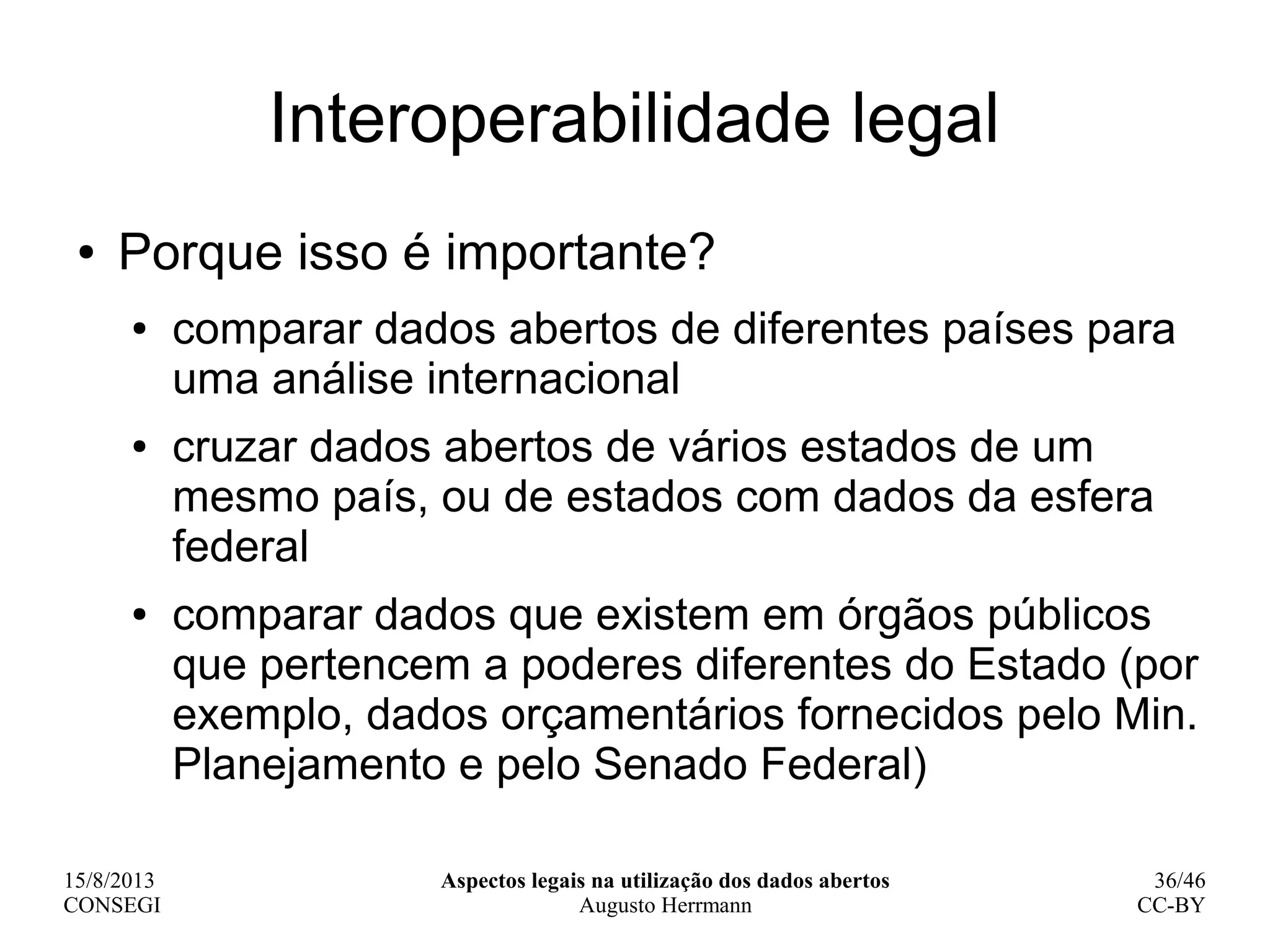15/8/2013
CONSEGI
Aspectos legais na utilização dos dados abertos
Augusto Herrmann
36/46
CC-BY
Interoperabilidade legal
● Porque isso é importante?
● comparar dados abertos de diferentes países para
uma análise internacional
● cruzar dados abertos de vários estados de um
mesmo país, ou de estados com dados da esfera
federal
● comparar dados que existem em órgãos públicos
que pertencem a poderes diferentes do Estado (por
exemplo, dados orçamentários fornecidos pelo Min.
Planejamento e pelo Senado Federal)
 