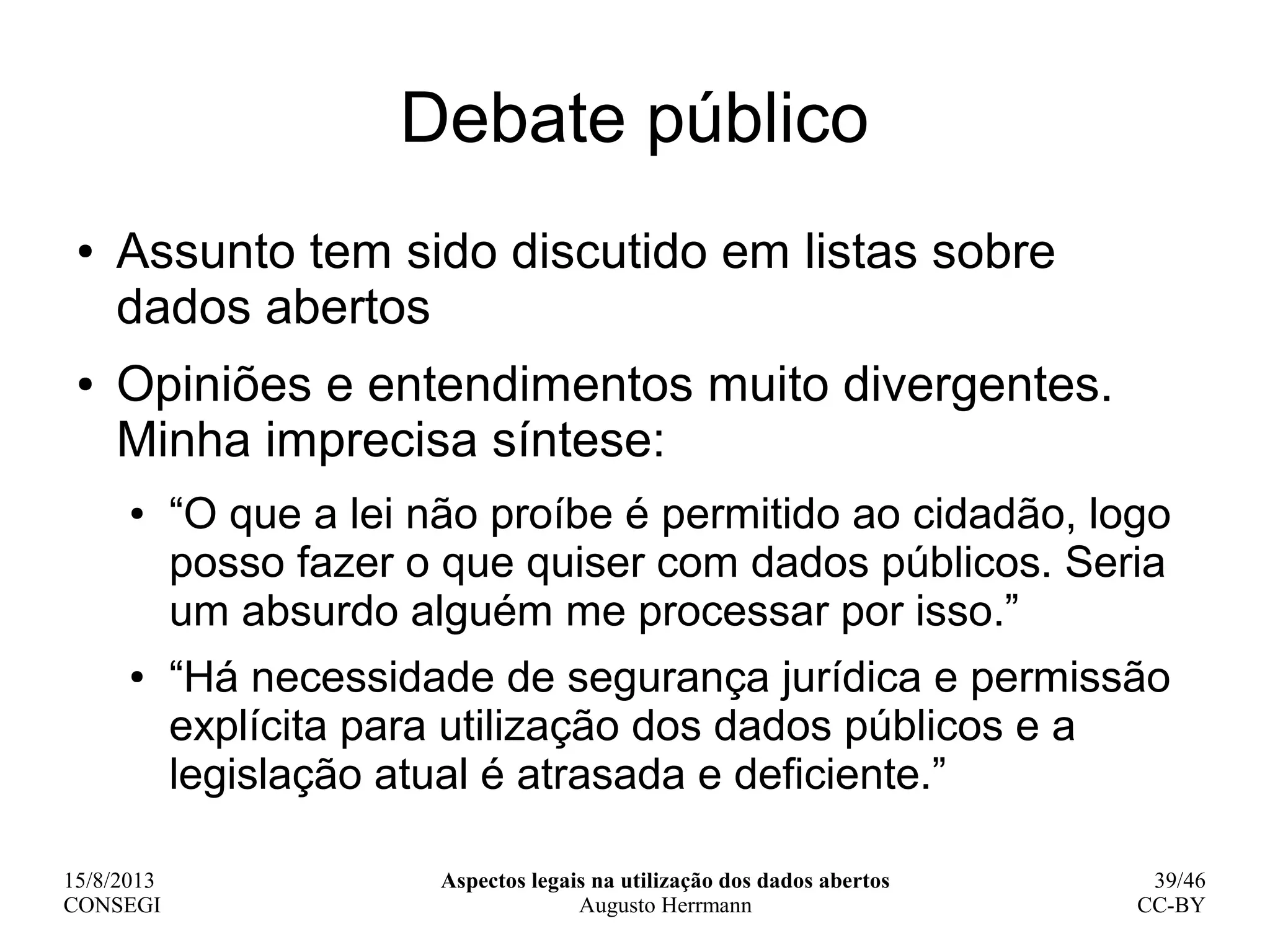 15/8/2013
CONSEGI
Aspectos legais na utilização dos dados abertos
Augusto Herrmann
39/46
CC-BY
Debate público
● Assunto tem sido discutido em listas sobre
dados abertos
● Opiniões e entendimentos muito divergentes.
Minha imprecisa síntese:
● “O que a lei não proíbe é permitido ao cidadão, logo
posso fazer o que quiser com dados públicos. Seria
um absurdo alguém me processar por isso.”
● “Há necessidade de segurança jurídica e permissão
explícita para utilização dos dados públicos e a
legislação atual é atrasada e deficiente.”
 