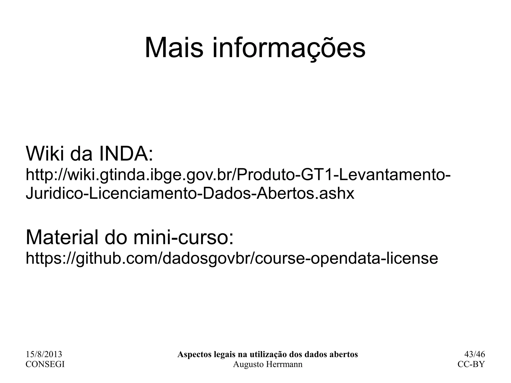 15/8/2013
CONSEGI
Aspectos legais na utilização dos dados abertos
Augusto Herrmann
43/46
CC-BY
Mais informações
Wiki da INDA:
http://wiki.gtinda.ibge.gov.br/Produto-GT1-Levantamento-
Juridico-Licenciamento-Dados-Abertos.ashx
Material do mini-curso:
https://github.com/dadosgovbr/course-opendata-license
 