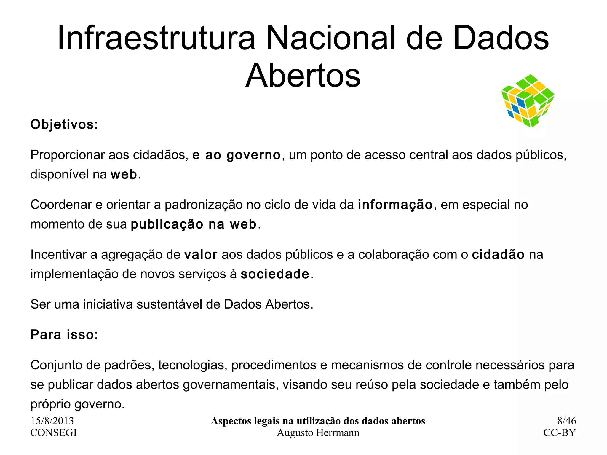 15/8/2013
CONSEGI
Aspectos legais na utilização dos dados abertos
Augusto Herrmann
8/46
CC-BY
Infraestrutura Nacional de Dados
Abertos
Objetivos:
Proporcionar aos cidadãos, e ao governo, um ponto de acesso central aos dados públicos,
disponível na web.
Coordenar e orientar a padronização no ciclo de vida da informação, em especial no
momento de sua publicação na web.
Incentivar a agregação de valor aos dados públicos e a colaboração com o cidadão na
implementação de novos serviços à sociedade.
Ser uma iniciativa sustentável de Dados Abertos.
Para isso:
Conjunto de padrões, tecnologias, procedimentos e mecanismos de controle necessários para
se publicar dados abertos governamentais, visando seu reúso pela sociedade e também pelo
próprio governo.
 