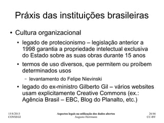 15/8/2013
CONSEGI
Aspectos legais na utilização dos dados abertos
Augusto Herrmann
26/46
CC-BY
Práxis das instituições bra...