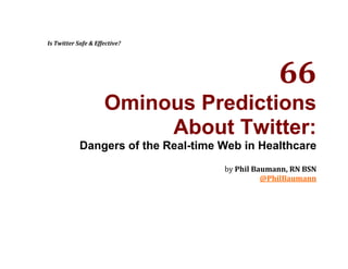 Is Twitter Safe & Effective? 66 Ominous Predictions  About Twitter: Dangers of the Real-time Web in Healthcare by Phil Baumann, RN BSN @PhilBaumann Is Twitter Safe & Effective? [This ebook is a repurposing of an original blog post 66 Ominous Prediction About Twitter in Healthcare published on September 9, 2008.] Is Twitter safe and effective? Several years ago, as a second-career registered nurse practicing critical care - having a prior background in enterprise working with fairly sophisticated information technologies - it was all too easy for me get frustrated with paper medical records and laboratory reports laying in floors drenched in Clostridium difficile. How was it possible in the 21st Century that the informational flows in healthcare facilities could end up on contaminated floors? Surely, I thought, there must be technologies within our grasp that could spare us - our patients and the staff - such dangerous indignities. I can't remember where I was when I first heard of Twitter, but I was one of its early adopters. It occurred to me that Twitter's essential feature - the power to share data instantly and briefly - was worthy of consideration in health care. But my early ideas about invoking Twitter into healthcare faced two hurdles: HIPAA always got in the way of my thinking and nobody else I knew at the time ever heard of "
a Twitter"
. After Twitter deleted my first account, I gave up on the incompetent service. When I returned to Twitter sometime in early 2008, the use of Twitter (or any other social medium for that matter) in healthcare was still relatively unheard of. Part of the reason I started blogging was to fill a relatively empty void in the healthcare social media space. Today, I believe we are seeing that space filling with more important voices. Since publishing 140 Healthcare Uses of Twitter in January, hundreds of hospitals have started up Twitter accounts. Every day we hear about Twitter's role in health care, from disaster management tosurgical live-tweeting. So far, the word is largely positive concerning the experiences of a relatively small number of hospitals on Twitter. But has Twitter gone through the strainer, the one beyond the marketing and PR uses? I'm not so sure but I'm hopeful. Time and the further adoption of the service will tell us more about its safety and effectiveness. BETWEEN EVANGELISM AND DEVIL'S ADVOCACY A purpose of the list I published in January was to start a discussion about how micro-messaging technologies like Twitter could be used in health care. Twitter's fame and hype continue to skyrocket and health care is one of the hottest topics of our time. I have no doubt now that micro-messaging and health care are important partners. My task then was to be an evangelist in a time of sparse awareness. The questions now are how far we will go with these technologies and what kinds of challenges and fears we are willing to face and overcome. For as much as Twitter is now being examined by the healthcare and pharmaceutical industries (a welcomed step), we have yet to flesh out practical opportunities and dangers Twitter poses for them. I am encouraged that hospitals are tweeting. Some are doing remarkable work and learning as they proceed. But I also have concerns about the incorporation of Twitter in the healthcare setting. I know all too well about Twitter's seductions. Twitter makes almost everything easy, including regret. I have therefore assembled a collection of dark predictions about how Twitter may be misused or misappropriated. My task now is to be Devil's advocate during a time of attention obesity. I don't know if I saved Follow Friday. I do hope that in the rush to embed Twitter into our daily lives that we strike the right chords between Twitter Evangelism and Devil's Advocacy. 66 Ominous Predictions About Twitter ,[object Object]
