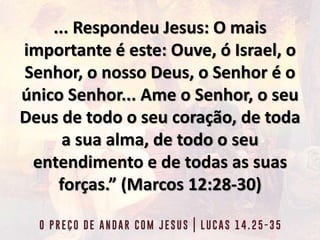 ... Respondeu Jesus: O mais
importante é este: Ouve, ó Israel, o
Senhor, o nosso Deus, o Senhor é o
único Senhor... Ame o Senhor, o seu
Deus de todo o seu coração, de toda
a sua alma, de todo o seu
entendimento e de todas as suas
forças.” (Marcos 12:28-30)
 