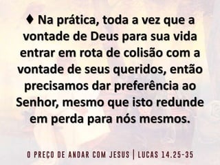 ♦ Na prática, toda a vez que a
vontade de Deus para sua vida
entrar em rota de colisão com a
vontade de seus queridos, então
precisamos dar preferência ao
Senhor, mesmo que isto redunde
em perda para nós mesmos.
 