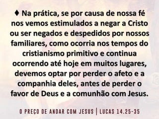 ♦ Na prática, se por causa de nossa fé
nos vemos estimulados a negar a Cristo
ou ser negados e despedidos por nossos
familiares, como ocorria nos tempos do
cristianismo primitivo e continua
ocorrendo até hoje em muitos lugares,
devemos optar por perder o afeto e a
companhia deles, antes de perder o
favor de Deus e a comunhão com Jesus.
 
