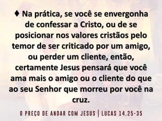 ♦ Na prática, se você se envergonha
de confessar a Cristo, ou de se
posicionar nos valores cristãos pelo
temor de ser criticado por um amigo,
ou perder um cliente, então,
certamente Jesus pensará que você
ama mais o amigo ou o cliente do que
ao seu Senhor que morreu por você na
cruz.
 