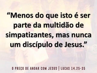 “Menos do que isto é ser
parte da multidão de
simpatizantes, mas nunca
um discípulo de Jesus.”
 
