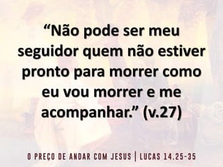 “Não pode ser meu
seguidor quem não estiver
pronto para morrer como
eu vou morrer e me
acompanhar.” (v.27)
 