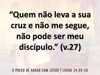 “Quem não leva a sua
cruz e não me segue,
não pode ser meu
discípulo.” (v.27)
 