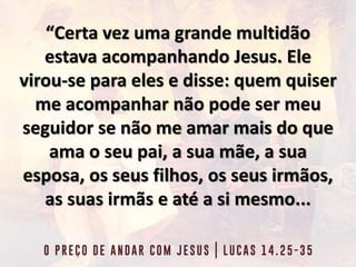 “Certa vez uma grande multidão
estava acompanhando Jesus. Ele
virou-se para eles e disse: quem quiser
me acompanhar não pode ser meu
seguidor se não me amar mais do que
ama o seu pai, a sua mãe, a sua
esposa, os seus filhos, os seus irmãos,
as suas irmãs e até a si mesmo...
 