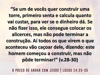 “Se um de vocês quer construir uma
torre, primeiro senta e calcula quanto
vai custar, para ver se o dinheiro dá. Se
não fizer isso, ele consegue colocar os
alicerces, mas não pode terminar a
construção. Aí todos os que virem o que
aconteceu vão caçoar dele, dizendo: este
homem começou a construir, mas não
pôde terminar!” (v.28-30)
 