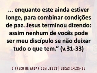 ... enquanto este ainda estiver
longe, para combinar condições
de paz. Jesus terminou dizendo:
assim nenhum de vocês pode
ser meu discípulo se não deixar
tudo o que tem.” (v.31-33)
 