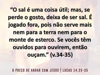 “O sal é uma coisa útil; mas, se
perde o gosto, deixa de ser sal. É
jogado fora, pois não serve mais
nem para a terra nem para o
monte de esterco. Se vocês têm
ouvidos para ouvirem, então
ouçam.” (v.34-35)
 