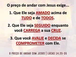 O preço de andar com Jesus exige...
1. Que Ele seja AMADO acima de
TUDO e de TODOS.
2. Que Ele seja SEGUIDO enquanto
você CARREGA a sua CRUZ.
3. Que você AVALIE e DECIDA se
COMPROMETER com Ele.
 