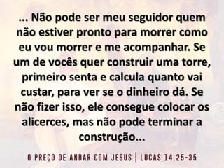 ... Não pode ser meu seguidor quem
não estiver pronto para morrer como
eu vou morrer e me acompanhar. Se
um de vocês quer construir uma torre,
primeiro senta e calcula quanto vai
custar, para ver se o dinheiro dá. Se
não fizer isso, ele consegue colocar os
alicerces, mas não pode terminar a
construção...
 