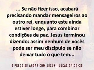 ... Se não fizer isso, acabará
precisando mandar mensageiros ao
outro rei, enquanto este ainda
estiver longe, para combinar
condições de paz. Jesus terminou
dizendo: assim nenhum de vocês
pode ser meu discípulo se não
deixar tudo o que tem...
 