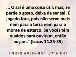 ... O sal é uma coisa útil; mas, se
perde o gosto, deixa de ser sal. É
jogado fora, pois não serve mais
nem para a terra nem para o
monte de esterco. Se vocês têm
ouvidos para ouvirem, então
ouçam.” (Lucas 14.25-35)
 