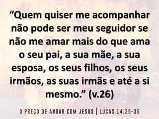 “Quem quiser me acompanhar
não pode ser meu seguidor se
não me amar mais do que ama
o seu pai, a sua mãe, a sua
esposa, os seus filhos, os seus
irmãos, as suas irmãs e até a si
mesmo.” (v.26)
 