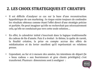 2. LES CHOIX STRATEGIQUES ET CREATIFS
• Il est difficile d’analyser ce cas sur la base d’une reconstruction
hypothétique de son marketing : le risque existe toujours de confondre
les résultats obtenus comme étant l’effet direct d’une stratégie précise
et parfaite. On peut imaginer qu’elle ne recherchait pas nécessairement
cela, qu’elle ne conduisait pas vers cette seule solution….
• En effet, le calendrier initial s’inscrivait dans la logique traditionnelle
du cadeau de fin d’année. Puis il a évolué : le thème, la quête de rareté,
la finalité créative, la prise en compte accrue des effets de
médiatisation et du levier excellent qu’il représentait en relations
presse.
• Cependant, au fur et à mesure des années, les intentions de départ (le
« beau cadeau » aux fournisseurs et gros clients privilégiés) c’est
transformé. Plusieurs dimensions sont à souligner :
 