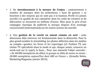 • 1. Un investissement à la mesure de l’enjeu : contrairement à
nombre de marques dont les prétentions « haut de gamme » se
heurtent à des moyens qui ne sont pas à la hauteur, Pirelli n’a jamais
sacrifié à la qualité de son calendrier dont les coûts de création et de
fabrication se mesurent en millions d’euros. Mais pour le prix d’une
campagne classique de publicité la marque dispose d’un avantage
concurrentiel (international) sur les autres acteurs du marché.
• 2. Une gestion de la rareté en amont comme en aval : cette
dimension déjà entrevue est fondamentale dans la démarche. Pour le
plus grand nombre le storytelling, les photos délivrées dans les médias
au compte—gouttes, les livres et les reportages (cf. Fashion TV, une
chaîne TV spécialisée dans la mode et qui, chaque année, consacre un
week-end sur le sujet), le buzz… Pour une minorité l’objet convoité :
« De 40.000 exemplaires du début, le groupe en édite de moins en moins :
20.000 exemplaires aujourd’hui dont 400 en France ». (Armelle Nebia,
Marketing Magazine, janvier 2013).
 