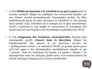 • 3. Une fidélité permanente à la créativité et au prix à payer pour le
résultat souhaité. Malgré les politiques des concurrents fondées sur
une intense activité promotionnelle entrecoupée, parfois, de films
institutionnels parmi les plus classiques, le calendrier et vite devenu,
mais surtout resté, l’étendard de la marque sur le plan international.
Pirelli a maintenu le cap malgré la concurrence (à l’exception des
années qui ont suivi la grave crise économique et pétrolière de 1973).
• 4. Une intégration des évolutions socioculturelles d’autant plus
remarquable qu’elle s’inscrit dans la discrétion. Malgré les
transformations des mœurs et les pressions accrues du
« politiquement correct », le calendrier Pirelli, en grande partie parce
qu’il fait appel à des photographes mondialement réputés et qui
« sentent » bien les évolutions du monde, n’a jamais « dérapé ». La
disproportion entre les critiques, plutôt rares, et la reconnaissance du
travail artistique, fréquent, est un atout considérable.
 