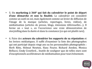 • 5. Un marketing à 360° qui fait du calendrier le point de départ
d’une démarche et non la finalité. Le calendrier est considéré
comme un outil en soi, mais également comme un levier de diffusion de
l’image de la marque (articles, reportages, livres, vidéos), de
médiatisation (articles de presse, blogs, émissions télévisuelles…). Il
forme un « tout », en l’occurrence une vraie démonstration de
storytelling dans la durée et dans la constance (ce qui est plutôt rare).
• 6. Faire des acteurs du calendrier les supports de sa réputation et
les leviers médiatiques. Il suffit d’examiner la liste des photographes
qui ont participé depuis vingt ans ou les personnalités photographiés :
Herb Ritts, Helmut Newton, Hans Feurer, Richard Avedon, Monica
Bellucci, Cindy Crawford… Inutile de souligner que de telles stars sont
d’exceptionnels accélérateurs de médiatisation pour tout évènement.
 