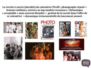 La recette à succès (durable) du calendrier Pirelli : photographe réputé +
femmes sublimes, actrices ou top-models reconnues + thématique
« acceptable » mais souvent dénudée + gestion de la rareté dans l’offre de
ce calendrier + dynamique évènementielle du lancement annuel.
 