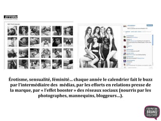 Érotisme, sensualité, féminité… chaque année le calendrier fait le buzz
par l’intermédiaire des médias, par les efforts en relations presse de
la marque, par « l’effet booster » des réseaux sociaux (nourris par les
photographes, mannequins, bloggeurs…).
 