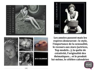 Les années passent mais les
repères demeurent : le style,
l’importance de la sensualité,
le recours aux stars (actrices,
Top models…), la quête de
créativité, l’originalité des
thématiques… et le produit
lui-même, le célèbre calendrier.
 