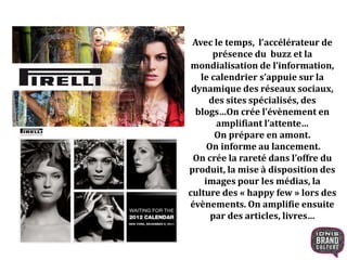 Avec le temps, l’accélérateur de
présence du buzz et la
mondialisation de l’information,
le calendrier s’appuie sur la
dynamique des réseaux sociaux,
des sites spécialisés, des
blogs…On crée l’évènement en
amplifiant l’attente…
On prépare en amont.
On informe au lancement.
On crée la rareté dans l’offre du
produit, la mise à disposition des
images pour les médias, la
culture des « happy few » lors des
évènements. On amplifie ensuite
par des articles, livres…
 
