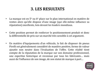 3. LES RESULTATS
• La marque est en 5e ou 6e place sur le plan international en matière de
ventes alors qu’elle dispose d’une image (qui elle-même influence sa
réputation) excellente, loin devant les leaders mondiaux.
• Cette position permet de renforcer le positionnement produit et donc
la différentielle de prix sur un marché très sensible à cet argument.
• En matière d’équipements d’un véhicule, le fait de disposer de pneus
Pirelli est généralement considéré de manière positive, forme de valeur
ajoutée non neutre dans l’évaluation de l’offre. Cette réalité tient
compte de la réputation de la marque sur son domaine professionnel,
une expertise historique et reconnue par tous les fabricants… mais
aussi de l’influence de son image, de son statut de marque à part…
 