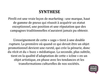SYNTHESE
Pirelli est une vraie leçon de marketing : une marque, haut
de gamme de pneus qui réussit à acquérir un statut
exceptionnel, une position et une réputation que des
campagnes traditionnelles n’auraient jamais pu obtenir.
L’enseignement de cette « saga » tient à une double
rupture. La première où quand ce qui devait être un objet
promotionnel devient une rareté, qui crée la pénurie, donc
du récit et du « buzz » médiatique. La seconde, plus subtile,
tient en la qualité d’adaptation de cette « icône » en un
objet artistique, en phase avec les tendances et les
transformations culturelles de nos sociétés.
 