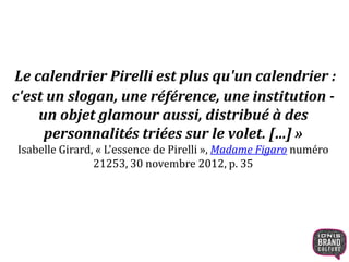 Le calendrier Pirelli est plus qu'un calendrier :
c'est un slogan, une référence, une institution -
un objet glamour aussi, distribué à des
personnalités triées sur le volet. […] »
Isabelle Girard, « L'essence de Pirelli », Madame Figaro numéro
21253, 30 novembre 2012, p. 35
 