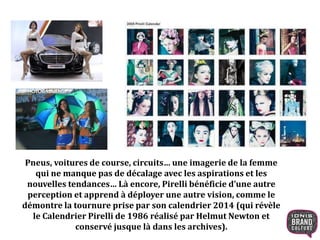 Pneus, voitures de course, circuits… une imagerie de la femme
qui ne manque pas de décalage avec les aspirations et les
nouvelles tendances… Là encore, Pirelli bénéficie d’une autre
perception et apprend à déployer une autre vision, comme le
démontre la tournure prise par son calendrier 2014 (qui révèle
le Calendrier Pirelli de 1986 réalisé par Helmut Newton et
conservé jusque là dans les archives).
 
