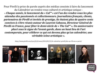 Pour Pirelli la prise de parole auprès des médias consiste à faire du lancement
du Calendrier un rendez-vous culturel et artistique unique :
« Chaque année, le lancement du « Cal™ » est l’un des rendez-vous les plus
attendus des passionnés et collectionneurs. Journalistes français, clients,
partenaires de Pirelli et invités de prestige, ils étaient plus de quatre cents
convives à s’être réunis autour de Laurent Cabassu, Directeur Général de
Pirelli en France, pour fêter le demi-siècle de « The Cal™ ». Un anniversaire
placé sous le signe de l’avant-garde, dans un haut lieu de l’art
contemporain, pour célébrer ce qui est devenu plus qu’un calendrier, une
véritable icône artistique ».
http://www.pirelli.com/tyre/fr/fr/news/2014/01/31/le-calendrier-pirelli-fete-ses-50-ans-a-paris/
 