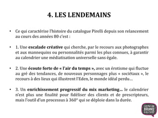4. LES LENDEMAINS
• Ce qui caractérise l’histoire du catalogue Pirelli depuis son relancement
au cours des années 80 c’est :
• 1. Une escalade créative qui cherche, par le recours aux photographes
et aux mannequins ou personnalités parmi les plus connues, à garantir
au calendrier une médiatisation universelle sans égale.
• 2. Une écoute forte de « l’air du temps », avec un érotisme qui fluctue
au gré des tendances, de nouveaux personnages plus « sociétaux », le
recours à des lieux qui illustrent l’Eden, le monde idéal perdu…
• 3. Un enrichissement progressif du mix marketing… le calendrier
n’est plus une finalité pour fidéliser des clients et de prescripteurs,
mais l’outil d’un processus à 360° qui se déploie dans la durée.
 