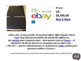 Price:
US
$6,495.00
Buy It Now
« Rare, cher et inaccessible. Et pourtant offert. Offert depuis 1964 à
vingt-cinq mille personnalités du monde des affaires et
des médias dans cinquante pays – dont quatre cents en France –, le
calendrier Pirelli est devenu en cinquante ans un objet culte –
« The Cal » – que les collectionneurs se rachètent sur eBay, parfois pour
plusieurs milliers d’euros ».
http://www.lemonde.fr/vous/article/2014/01/24/le-calendrier-pirelli-a-50-ans_4354087_3238.html
 