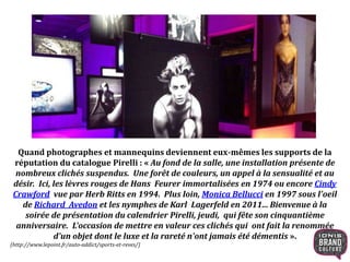 Quand photographes et mannequins deviennent eux-mêmes les supports de la
réputation du catalogue Pirelli : « Au fond de la salle, une installation présente de
nombreux clichés suspendus. Une forêt de couleurs, un appel à la sensualité et au
désir. Ici, les lèvres rouges de Hans Feurer immortalisées en 1974 ou encore Cindy
Crawford vue par Herb Ritts en 1994. Plus loin, Monica Bellucci en 1997 sous l'oeil
de Richard Avedon et les nymphes de Karl Lagerfeld en 2011... Bienvenue à la
soirée de présentation du calendrier Pirelli, jeudi, qui fête son cinquantième
anniversaire. L'occasion de mettre en valeur ces clichés qui ont fait la renommée
d'un objet dont le luxe et la rareté n'ont jamais été démentis ».
(http://www.lepoint.fr/auto-addict/sports-et-reves/)
 