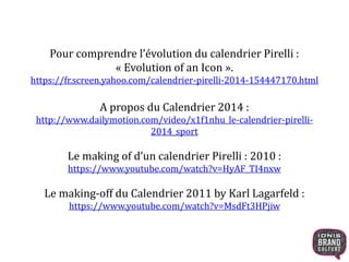 Pour comprendre l’évolution du calendrier Pirelli :
« Evolution of an Icon ».
https://fr.screen.yahoo.com/calendrier-pirelli-2014-154447170.html
A propos du Calendrier 2014 :
http://www.dailymotion.com/video/x1f1nhu_le-calendrier-pirelli-
2014_sport
Le making of d’un calendrier Pirelli : 2010 :
https://www.youtube.com/watch?v=HyAF_TI4nxw
Le making-off du Calendrier 2011 by Karl Lagarfeld :
https://www.youtube.com/watch?v=MsdFt3HPjiw
 