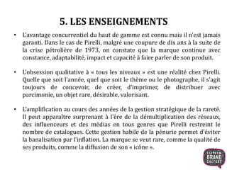 5. LES ENSEIGNEMENTS
• L’avantage concurrentiel du haut de gamme est connu mais il n’est jamais
garanti. Dans le cas de Pirelli, malgré une coupure de dix ans à la suite de
la crise pétrolière de 1973, on constate que la marque continue avec
constance, adaptabilité, impact et capacité à faire parler de son produit.
• L’obsession qualitative à « tous les niveaux » est une réalité chez Pirelli.
Quelle que soit l’année, quel que soit le thème ou le photographe, il s’agit
toujours de concevoir, de créer, d’imprimer, de distribuer avec
parcimonie, un objet rare, désirable, valorisant.
• L’amplification au cours des années de la gestion stratégique de la rareté.
Il peut apparaître surprenant à l’ère de la démultiplication des réseaux,
des influenceurs et des médias en tous genres que Pirelli restreint le
nombre de catalogues. Cette gestion habile de la pénurie permet d’éviter
la banalisation par l’inflation. La marque se veut rare, comme la qualité de
ses produits, comme la diffusion de son « icône ».
 