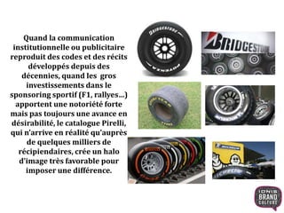 Quand la communication
institutionnelle ou publicitaire
reproduit des codes et des récits
développés depuis des
décennies, quand les gros
investissements dans le
sponsoring sportif (F1, rallyes…)
apportent une notoriété forte
mais pas toujours une avance en
désirabilité, le catalogue Pirelli,
qui n’arrive en réalité qu’auprès
de quelques milliers de
récipiendaires, crée un halo
d’image très favorable pour
imposer une différence.
 