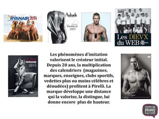 Les phénomènes d’imitation
valorisent le créateur initial.
Depuis 20 ans, la multiplication
des calendriers (magazines,
marques, enseignes, clubs sportifs,
vedettes plus ou moins célèbres et
dénudées) profitent à Pirelli. La
marque développe une distance
qui la valorise, la distingue, lui
donne encore plus de hauteur.
 