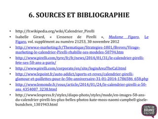 6. SOURCES ET BIBLIOGRAPHIE
• http://fr.wikipedia.org/wiki/Calendrier_Pirelli
• Isabelle Girard, « L'essence de Pirelli », Madame Figaro, Le
Figaro, vol. supplément au numéro 21253, 30 novembre 2012
• http://www.e-marketing.fr/Thematique/Strategies-1001/Breves/Virage-
marketing-le-calendrier-Pirelli-rhabille-ses-modeles-50794.htm
• http://www.pirelli.com/tyre/fr/fr/news/2014/01/31/le-calendrier-pirelli-
fete-ses-50-ans-a-paris/
• http://www.pirelli.com/corporate/en/site/loginAreaTheCal.html
• http://www.lepoint.fr/auto-addict/sports-et-reves/calendrier-pirelli-
glamour-et-paillettes-pour-le-50e-anniversaire-31-01-2014-1786586_658.php
• http://www.lemonde.fr/vous/article/2014/01/24/le-calendrier-pirelli-a-50-
ans_4354087_3238.html
• http://www.lexpress.fr/styles/diapo-photo/styles/mode/en-images-50-ans-
du-calendrier-pirelli-les-plus-belles-photos-kate-moss-naomi-campbell-gisele-
bundchen_1301943.html
 