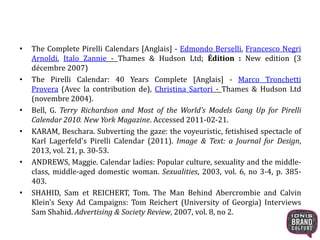 • The Complete Pirelli Calendars [Anglais] - Edmondo Berselli, Francesco Negri
Arnoldi, Italo Zannie - Thames & Hudson Ltd; Édition : New edition (3
décembre 2007)
• The Pirelli Calendar: 40 Years Complete [Anglais] - Marco Tronchetti
Provera (Avec la contribution de), Christina Sartori - Thames & Hudson Ltd
(novembre 2004).
• Bell, G. Terry Richardson and Most of the World’s Models Gang Up for Pirelli
Calendar 2010. New York Magazine. Accessed 2011-02-21.
• KARAM, Beschara. Subverting the gaze: the voyeuristic, fetishised spectacle of
Karl Lagerfeld's Pirelli Calendar (2011). Image & Text: a Journal for Design,
2013, vol. 21, p. 30-53.
• ANDREWS, Maggie. Calendar ladies: Popular culture, sexuality and the middle-
class, middle-aged domestic woman. Sexualities, 2003, vol. 6, no 3-4, p. 385-
403.
• SHAHID, Sam et REICHERT, Tom. The Man Behind Abercrombie and Calvin
Klein's Sexy Ad Campaigns: Tom Reichert (University of Georgia) Interviews
Sam Shahid. Advertising & Society Review, 2007, vol. 8, no 2.
 