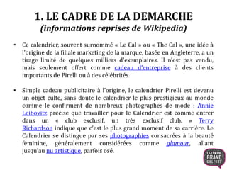 1. LE CADRE DE LA DEMARCHE
(informations reprises de Wikipedia)
• Ce calendrier, souvent surnommé « Le Cal » ou « The Cal », une idée à
l'origine de la filiale marketing de la marque, basée en Angleterre, a un
tirage limité de quelques milliers d'exemplaires. Il n’est pas vendu,
mais seulement offert comme cadeau d’entreprise à des clients
importants de Pirelli ou à des célébrités.
• Simple cadeau publicitaire à l’origine, le calendrier Pirelli est devenu
un objet culte, sans doute le calendrier le plus prestigieux au monde
comme le confirment de nombreux photographes de mode ; Annie
Leibovitz précise que travailler pour le Calendrier est comme entrer
dans un « club exclusif, un très exclusif club. » Terry
Richardson indique que c'est le plus grand moment de sa carrière. Le
Calendrier se distingue par ses photographies consacrées à la beauté
féminine, généralement considérées comme glamour, allant
jusqu’au nu artistique, parfois osé.
 