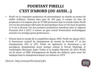 POURTANT PIRELLI
C’EST D’ABORD (OU AUSSI…)
• Pirelli est le cinquième producteur de pneumatiques au monde en termes de
chiffre d’affaires. Présent dans plus de 160 pays, il compte 22 sites de
production et il emploie plus de 37 000 personnes dans le monde entier. Pirelli
est l’un des principaux fabricants de pneumatiques haut et très haut de gamme
et il vise à devenir l’un des premiers producteurs mondiaux dans le segment
Premium d’ici à 2017, à travers un gros travail d’innovation technologique
associée à la stratégie green performance…
• Présent dans le monde de la compétition depuis 1907, Pirelli est, depuis 2011,
le fournisseur exclusif du championnat du monde de Formule 1™ et des
championnats GP2 et GP3. Pirelli est également le fournisseur…/…de
prestigieux championnats mono marque comme le Ferrari Challenge, le
Lamborghini Blancpain Super Trofeo et le trophée Maserati. En 2014, Pirelli
est de retour en WRC (Championnat du Monde des Rallyes), après avoir été
impliqué dans le championnat depuis sa création en 1973.
(Sources : http://www.pirelli.com/tyre/fr).
 